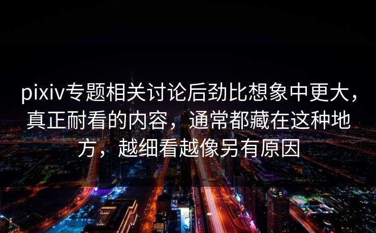 pixiv专题相关讨论后劲比想象中更大，真正耐看的内容，通常都藏在这种地方，越细看越像另有原因-第1张图片-p站助手导航站 | p站搬运工视频库