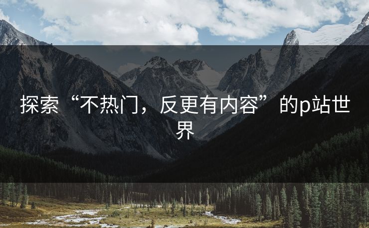 探索“不热门，反更有内容”的p站世界-第1张图片-p站助手导航站 | p站搬运工视频库