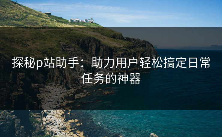 探秘p站助手：助力用户轻松搞定日常任务的神器-第1张图片-p站助手导航站 | p站搬运工视频库