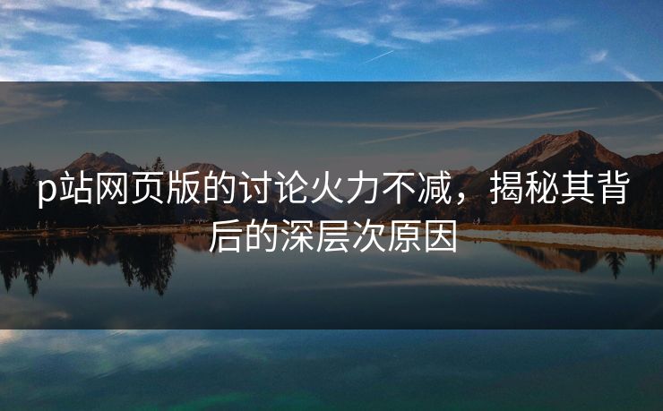 p站网页版的讨论火力不减，揭秘其背后的深层次原因-第1张图片-p站助手导航站 | p站搬运工视频库