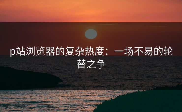 p站浏览器的复杂热度：一场不易的轮替之争-第1张图片-p站助手导航站 | p站搬运工视频库
