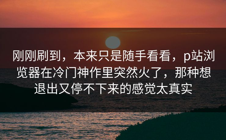 刚刚刷到，本来只是随手看看，p站浏览器在冷门神作里突然火了，那种想退出又停不下来的感觉太真实-第1张图片-p站助手导航站 | p站搬运工视频库