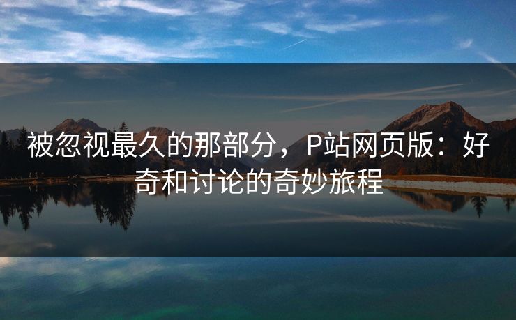 被忽视最久的那部分，P站网页版：好奇和讨论的奇妙旅程-第1张图片-p站助手导航站 | p站搬运工视频库