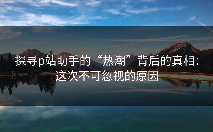 探寻p站助手的“热潮”背后的真相：这次不可忽视的原因-第1张图片-p站助手导航站 | p站搬运工视频库