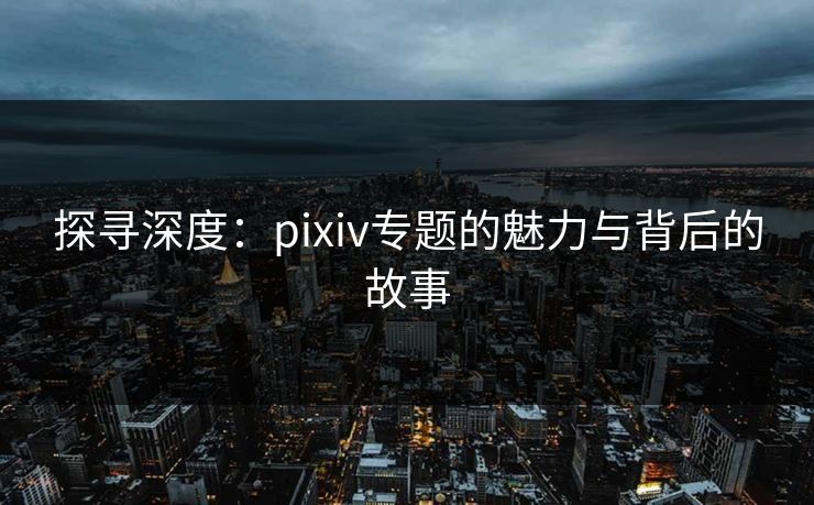 探寻深度：pixiv专题的魅力与背后的故事-第1张图片-p站助手导航站 | p站搬运工视频库