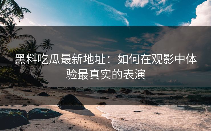 黑料吃瓜最新地址：如何在观影中体验最真实的表演-第1张图片-p站助手导航站 | p站搬运工视频库