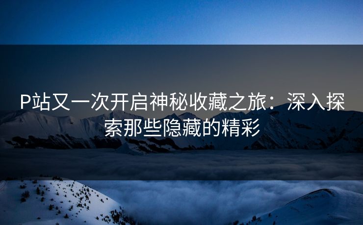 P站又一次开启神秘收藏之旅：深入探索那些隐藏的精彩-第1张图片-p站助手导航站 | p站搬运工视频库