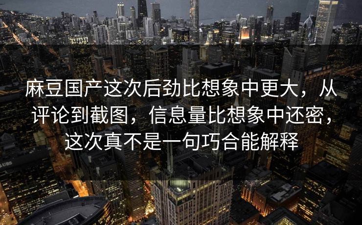 麻豆国产这次后劲比想象中更大，从评论到截图，信息量比想象中还密，这次真不是一句巧合能解释-第1张图片-p站助手导航站 | p站搬运工视频库