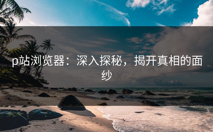 p站浏览器：深入探秘，揭开真相的面纱-第1张图片-p站助手导航站 | p站搬运工视频库