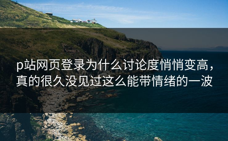 p站网页登录为什么讨论度悄悄变高，真的很久没见过这么能带情绪的一波-第1张图片-p站助手导航站 | p站搬运工视频库