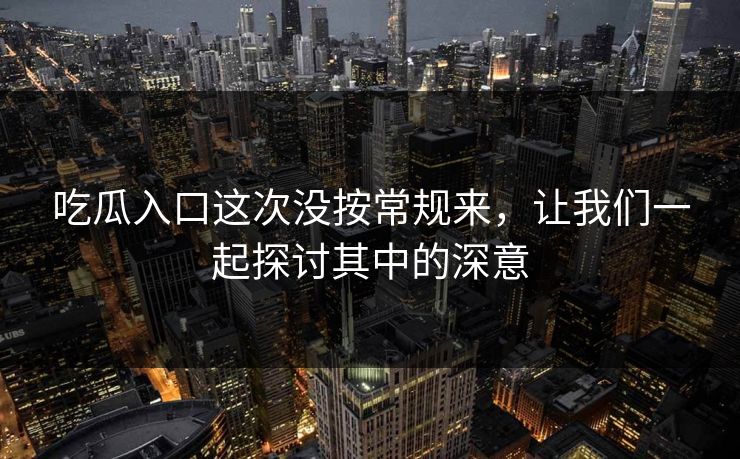 吃瓜入口这次没按常规来，让我们一起探讨其中的深意-第1张图片-p站助手导航站 | p站搬运工视频库