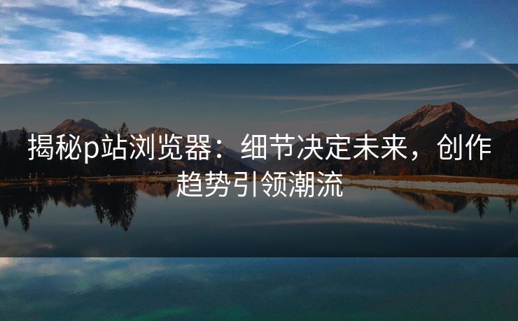 揭秘p站浏览器：细节决定未来，创作趋势引领潮流-第1张图片-p站助手导航站 | p站搬运工视频库