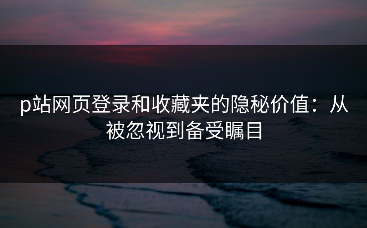 p站网页登录和收藏夹的隐秘价值：从被忽视到备受瞩目-第1张图片-p站助手导航站 | p站搬运工视频库