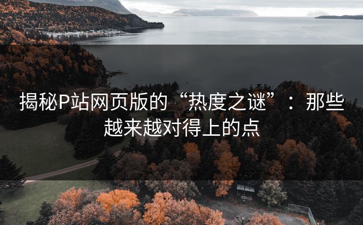 揭秘P站网页版的“热度之谜”:那些越来越对得上的点-第1张图片-p站助手导航站 | p站搬运工视频库 揭秘P站网页版的“热度之谜”:那些越来越对得上的点-第1张图片-p站助手导航站 | p站搬运工视频库