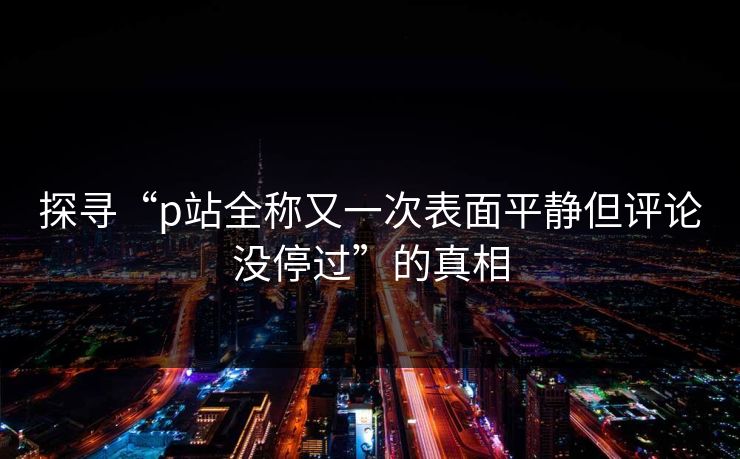 探寻“p站全称又一次表面平静但评论没停过”的真相-第1张图片-p站助手导航站 | p站搬运工视频库
