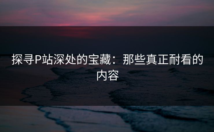 探寻P站深处的宝藏：那些真正耐看的内容-第1张图片-p站助手导航站 | p站搬运工视频库