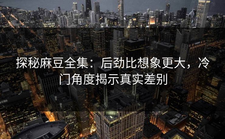 探秘麻豆全集：后劲比想象更大，冷门角度揭示真实差别-第1张图片-p站助手导航站 | p站搬运工视频库