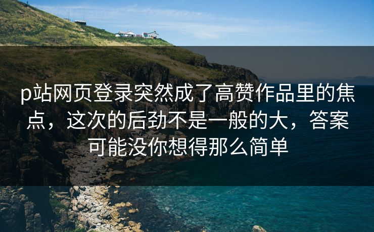 p站网页登录突然成了高赞作品里的焦点，这次的后劲不是一般的大，答案可能没你想得那么简单-第1张图片-p站助手导航站 | p站搬运工视频库
