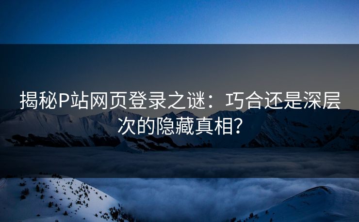 揭秘P站网页登录之谜：巧合还是深层次的隐藏真相？-第1张图片-p站助手导航站 | p站搬运工视频库