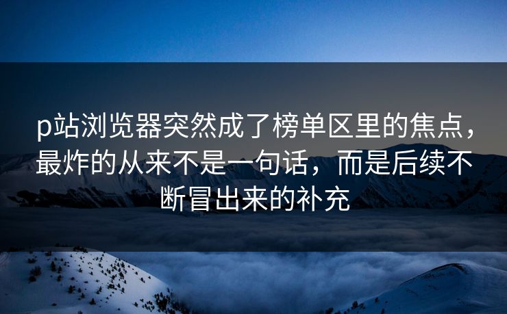 p站浏览器突然成了榜单区里的焦点，最炸的从来不是一句话，而是后续不断冒出来的补充-第1张图片-p站助手导航站 | p站搬运工视频库