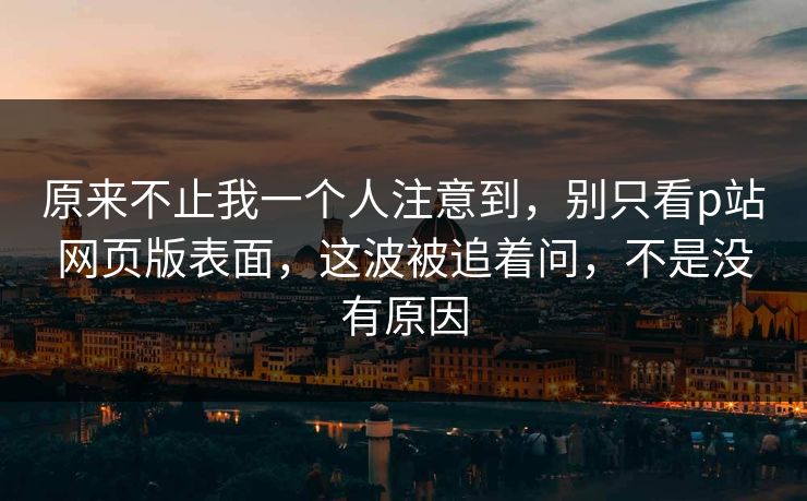 原来不止我一个人注意到，别只看p站网页版表面，这波被追着问，不是没有原因-第1张图片-p站助手导航站 | p站搬运工视频库