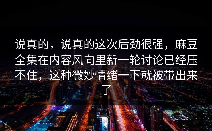 说真的，说真的这次后劲很强，麻豆全集在内容风向里新一轮讨论已经压不住，这种微妙情绪一下就被带出来了-第1张图片-p站助手导航站 | p站搬运工视频库