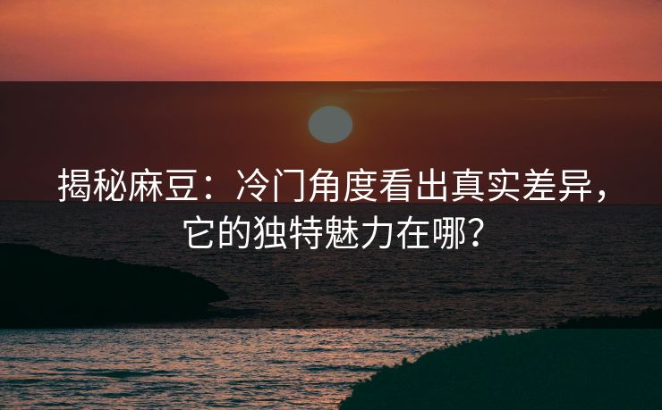 揭秘麻豆：冷门角度看出真实差异，它的独特魅力在哪？-第1张图片-p站助手导航站 | p站搬运工视频库