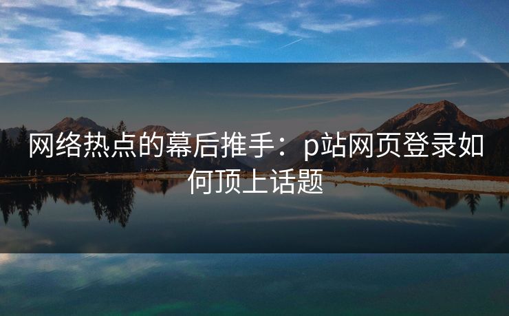 网络热点的幕后推手：p站网页登录如何顶上话题-第1张图片-p站助手导航站 | p站搬运工视频库