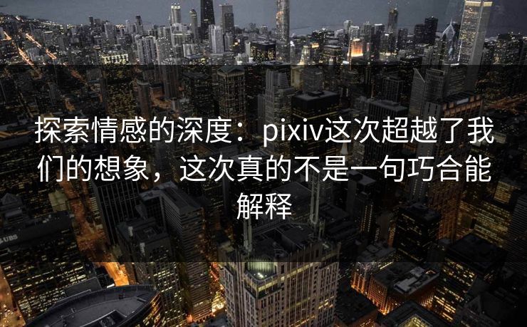 探索情感的深度：pixiv这次超越了我们的想象，这次真的不是一句巧合能解释-第1张图片-p站助手导航站 | p站搬运工视频库