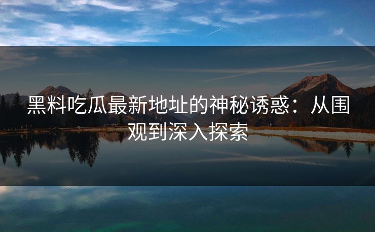 黑料吃瓜最新地址的神秘诱惑:从围观到深入探索-第1张图片-p站助手导航站 | p站搬运工视频库 黑料吃瓜最新地址的神秘诱惑:从围观到深入探索-第1张图片-p站助手导航站 | p站搬运工视频库