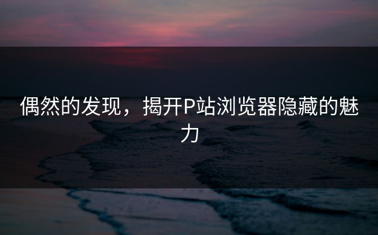 偶然的发现，揭开P站浏览器隐藏的魅力-第1张图片-p站助手导航站 | p站搬运工视频库