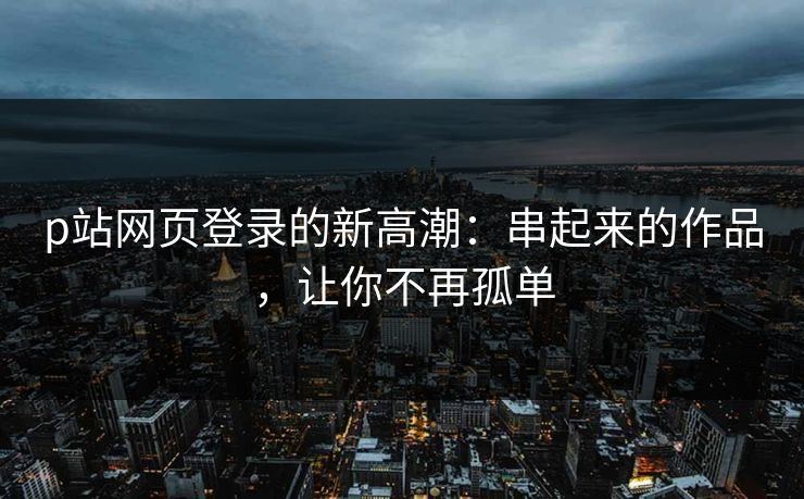 p站网页登录的新高潮：串起来的作品，让你不再孤单-第1张图片-p站助手导航站 | p站搬运工视频库