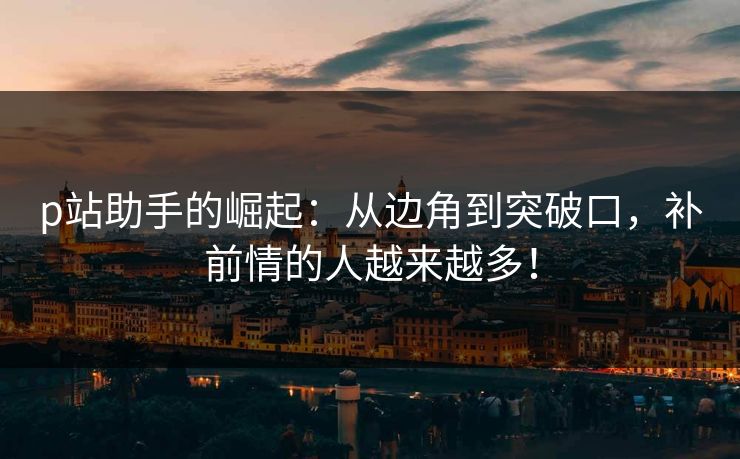 p站助手的崛起：从边角到突破口，补前情的人越来越多！-第1张图片-p站助手导航站 | p站搬运工视频库
