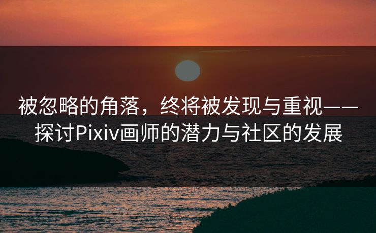 被忽略的角落，终将被发现与重视——探讨Pixiv画师的潜力与社区的发展-第1张图片-p站助手导航站 | p站搬运工视频库