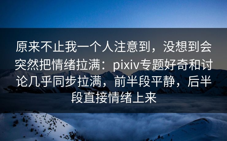 原来不止我一个人注意到，没想到会突然把情绪拉满：pixiv专题好奇和讨论几乎同步拉满，前半段平静，后半段直接情绪上来-第1张图片-p站助手导航站 | p站搬运工视频库