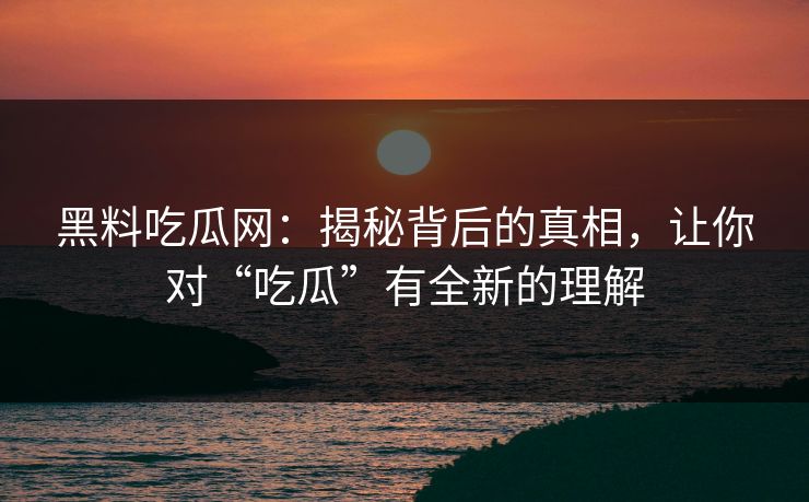 黑料吃瓜网:揭秘背后的真相,让你对“吃瓜”有全新的理解-第1张图片-p站助手导航站 | p站搬运工视频库 黑料吃瓜网:揭秘背后的真相,让你对“吃瓜”有全新的理解-第1张图片-p站助手导航站 | p站搬运工视频库