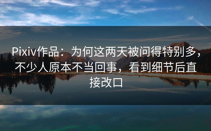 Pixiv作品：为何这两天被问得特别多，不少人原本不当回事，看到细节后直接改口-第1张图片-p站助手导航站 | p站搬运工视频库